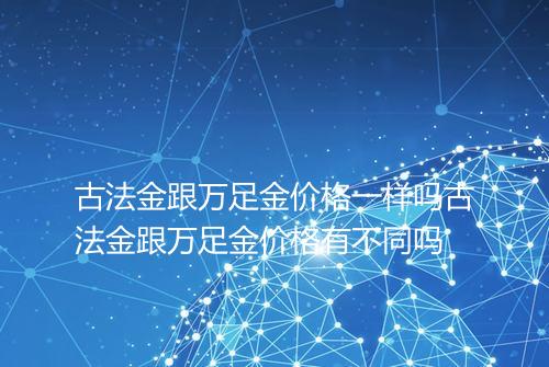 古法金跟万足金价格一样吗古法金跟万足金价格有不同吗