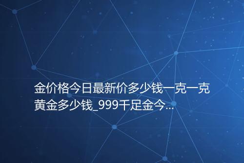 金价格今日最新价多少钱一克一克黄金多少钱_999千足金今日价格