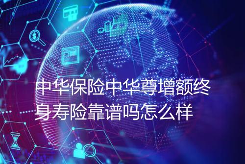 中华保险中华尊增额终身寿险靠谱吗怎么样