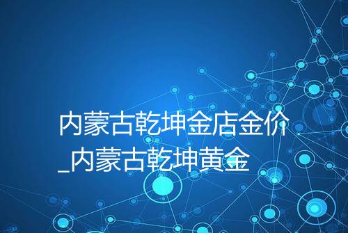 内蒙古乾坤金店金价_内蒙古乾坤黄金