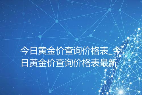 今日黄金价查询价格表_今日黄金价查询价格表最新