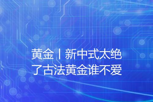 黄金丨新中式太绝了古法黄金谁不爱