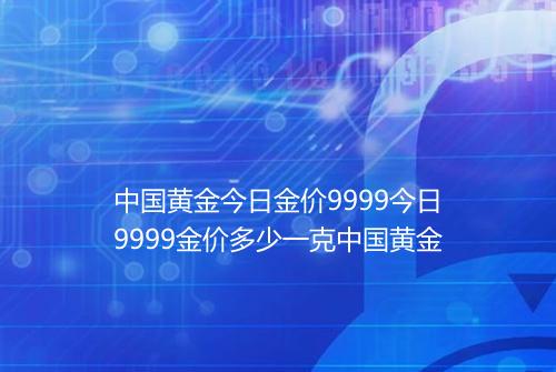 中国黄金今日金价9999今日9999金价多少一克中国黄金
