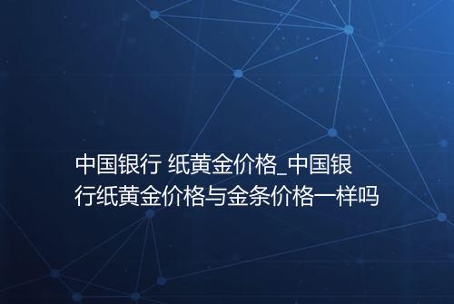 中国银行 纸黄金价格_中国银行纸黄金价格与金条价格一样吗