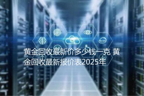 黄金回收最新价多少钱一克 黄金回收最新报价表2025年