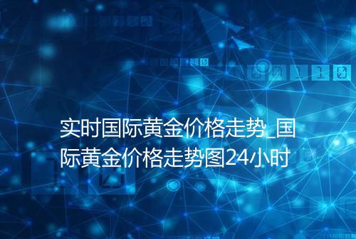 实时国际黄金价格走势_国际黄金价格走势图24小时