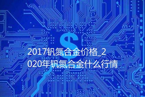 2017钒氮合金价格_2020年钒氮合金什么行情