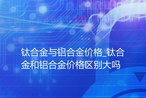 钛合金与铝合金价格_钛合金和铝合金价格区别大吗