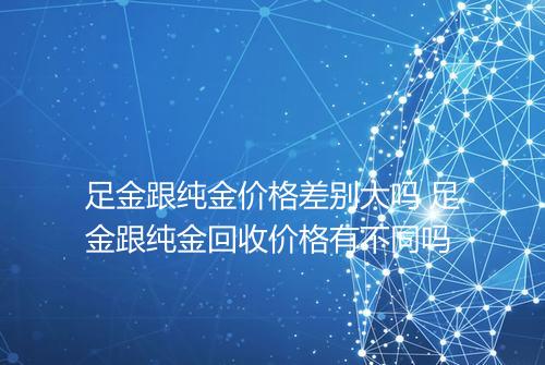 足金跟纯金价格差别大吗 足金跟纯金回收价格有不同吗
