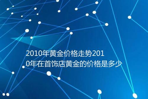 2010年黄金价格走势2010年在首饰店黄金的价格是多少
