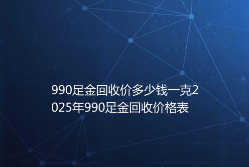 990足金回收价多少钱一克2025年990足金回收价格表