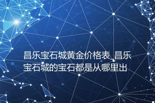 昌乐宝石城黄金价格表_昌乐宝石城的宝石都是从哪里出