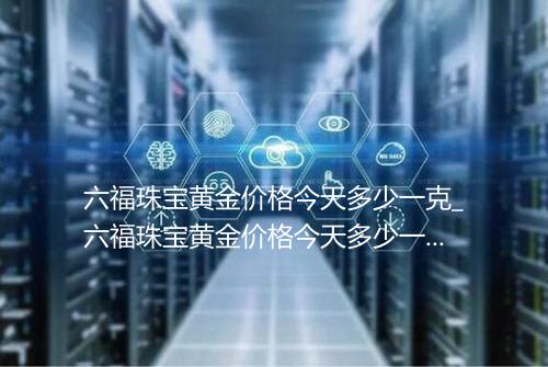 六福珠宝黄金价格今天多少一克_六福珠宝黄金价格今天多少一克07