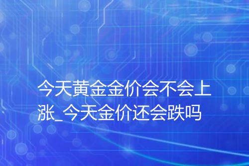 今天黄金金价会不会上涨_今天金价还会跌吗