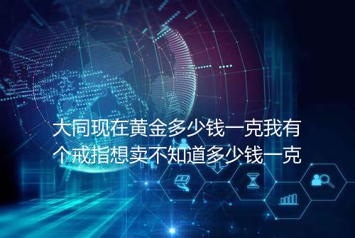 大同现在黄金多少钱一克我有个戒指想卖不知道多少钱一克