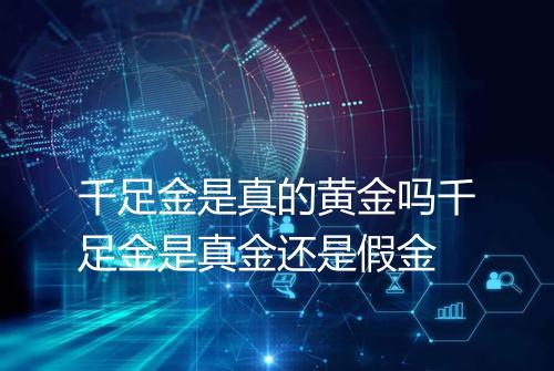 千足金是真的黄金吗千足金是真金还是假金