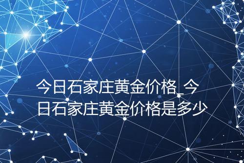 今日石家庄黄金价格_今日石家庄黄金价格是多少