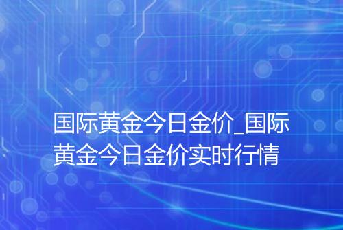 国际黄金今日金价_国际黄金今日金价实时行情