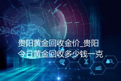 贵阳黄金回收金价_贵阳今日黄金回收多少钱一克