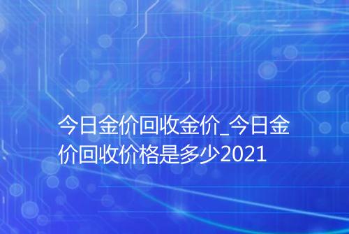 今日金价回收金价_今日金价回收价格是多少2021