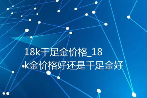 18k千足金价格_18k金价格好还是千足金好