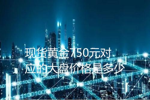 现货黄金750元对应的大盘价格是多少