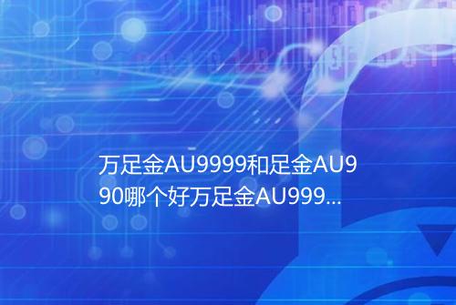 万足金AU9999和足金AU990哪个好万足金AU9999和足金AU990哪个贵
