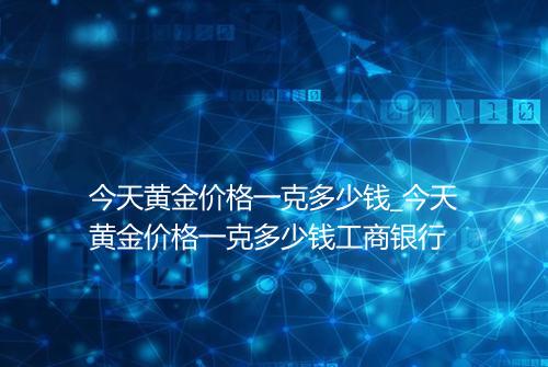 今天黄金价格一克多少钱_今天黄金价格一克多少钱工商银行