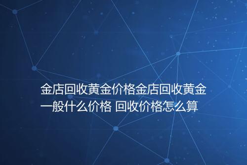 金店回收黄金价格金店回收黄金一般什么价格 回收价格怎么算