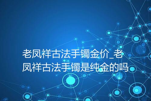 老凤祥古法手镯金价_老凤祥古法手镯是纯金的吗