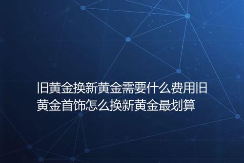 旧黄金换新黄金需要什么费用旧黄金首饰怎么换新黄金最划算