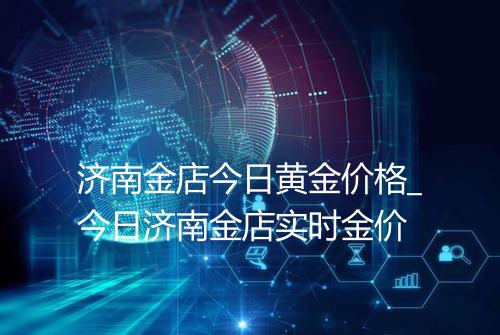 济南金店今日黄金价格_今日济南金店实时金价