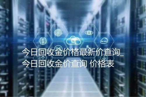 今日回收金价格最新价查询_今日回收金价查询 价格表