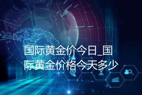 国际黄金价今日_国际黄金价格今天多少
