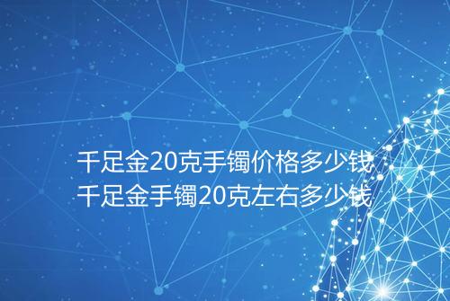 千足金20克手镯价格多少钱千足金手镯20克左右多少钱