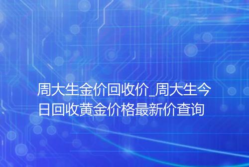 周大生金价回收价_周大生今日回收黄金价格最新价查询