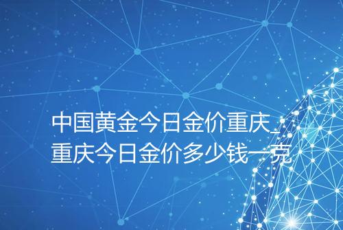 中国黄金今日金价重庆_重庆今日金价多少钱一克