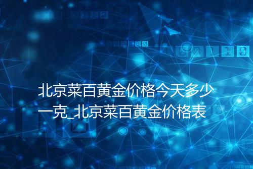 北京菜百黄金价格今天多少一克_北京菜百黄金价格表