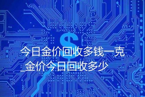 今日金价回收多钱一克_金价今日回收多少