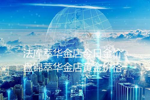 法库萃华金店今日金价_盘锦萃华金店黄金价格