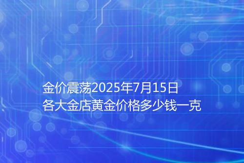 金价震荡2025年7月15日各大金店黄金价格多少钱一克