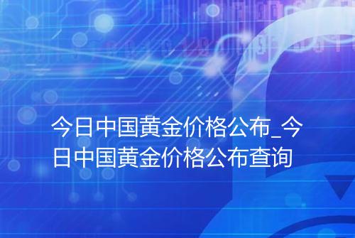 今日中国黄金价格公布_今日中国黄金价格公布查询