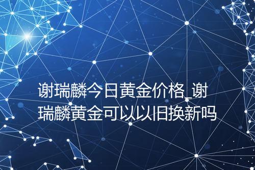 谢瑞麟今日黄金价格_谢瑞麟黄金可以以旧换新吗