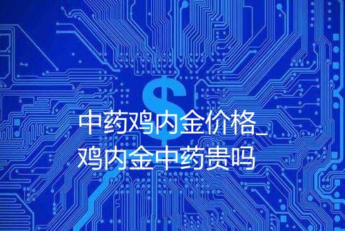 中药鸡内金价格_鸡内金中药贵吗
