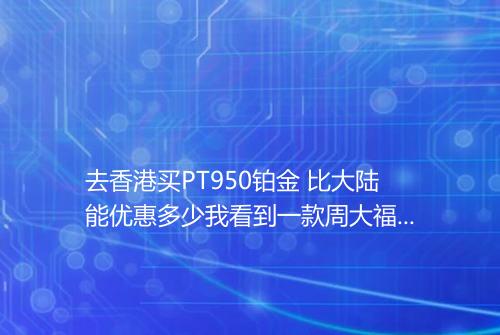 去香港买PT950铂金 比大陆能优惠多少我看到一款周大福的国内官方