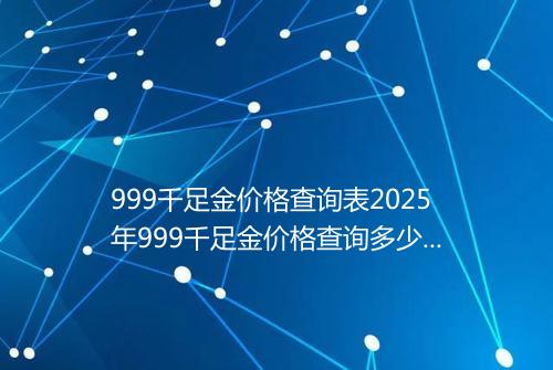 999千足金价格查询表2025年999千足金价格查询多少钱一克