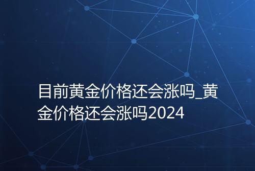 目前黄金价格还会涨吗_黄金价格还会涨吗2024