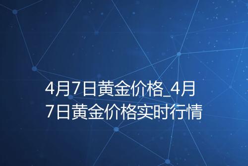 4月7日黄金价格_4月7日黄金价格实时行情