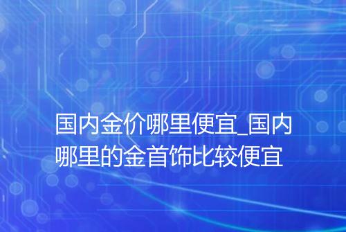 国内金价哪里便宜_国内哪里的金首饰比较便宜