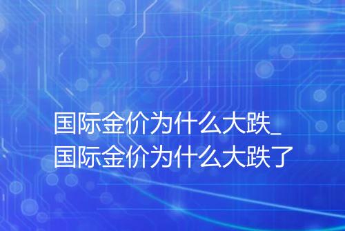 国际金价为什么大跌_国际金价为什么大跌了